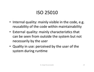 ISO	25010	
•  Internal	quality:	mainly	visible	in	the	code,	e.g.	
reusability	of	the	code	within	maintainability	
•  External		quality:	mainly	characterisDcs	that	
can	be	seen	from	outside	the	system	but	not	
necessarily	by	the	user	
•  Quality	in	use:	perceived	by	the	user	of	the	
system	during	runDme	
Dr.	Birgit	Penzenstadler	 29	
 