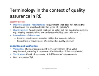 Terminology	in	the	context	of	quality	
assurance	in	RE	
Quality	defect		
•  Incorrect	(invalid)	requirement:	Requirement	that	does	not	reﬂect	the	
intenDon	of	the	stakeholder	(in	the	sense	of	„validity“)	
•  Quality	defect:	Requirement	that	can	be	valid,	but	has	qualitaDve	defects,	
e.g.	missing	measurability,	low	understandability,	contradictory,	...	
•  InterrelaDon	of	those	two:		
–  Incorrect	requirements	are	oken	hidden	due	to	quality	defects	
–  Correctness	of	requirements	oken	viewed	as	quality	criterium	
	
Valida/on	and	Veriﬁca/on	
•  ValidaDon:	Check	of	requirement	w.r.t.	correctness	(it‘s	a	valid	
requirement,	meaning	it	represents	the	intenDon	of	the	stakeholder)	
•  VeriﬁcaDon:	Check	of	system	w.r.t.	fulﬁllment	of	requirements	
•  Both	are	part	of	QA	
Dr.	Birgit	Penzenstadler	 33	
 