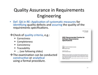 Quality	Assurance	in	Requirements	
Engineering	
•  Def.	QA	in	RE:	ApplicaDon	of	systemaDc	measures	for	
idenDfying	quality	defects	and	assuring	the	quality	of	the	
requirements	speciﬁcaDons.	
à Check	of	quality	criteria,	e.g.:	
§  Correctness	
§  Completeness	
§  Consistency	
§  Traceability	
§  ...	(see	following	slides)	
à The	examinaDon	can	be	conducted		
construcDve	or	analyDcal		
using	a	formal	procedure.	
34	
 