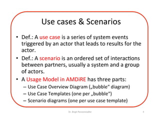 Use	cases	&	Scenarios	
•  Def.:	A	use	case	is	a	series	of	system	events	
triggered	by	an	actor	that	leads	to	results	for	the	
actor.	
•  Def.:	A	scenario	is	an	ordered	set	of	interacDons	
between	partners,	usually	a	system	and	a	group	
of	actors.	
•  A	Usage	Model	in	AMDiRE	has	three	parts:	
–  Use	Case	Overview	Diagram	(„bubble“	diagram)	
–  Use	Case	Templates	(one	per	„bubble“)	
–  Scenario	diagrams	(one	per	use	case	template)	
Dr.	Birgit	Penzenstadler	 4	
 