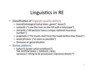 LinguisDcs	in	RE	
•  ClassiﬁcaDon	of	linguisDc	quality	defects	
–  Lexical/ontological	(what	does	„green“	mean?)	
–  SyntacDc	(“I	saw	the	man	on	the	hill	with	a	telescope”)	
–  SemanDc	(“All	persons	have	a	unique	naDonal	insurance	
number“)	
–  PragmaDc	(“The	trucks	shall	treat	the	roads	before	they	freeze“)	
–  Weak	phrases:	(“as	soon	as	possible“)	
–  Omission	or	generalizaDon	
•  Syntax	pazerns	
–  [when?]	[under	what	condiDons?]	
THE	SYSTEM	SHALL	|	SHOULD	|	WILL	
<process>	<thing	to	be	processed>	[<process	detail>*]	
40	
 