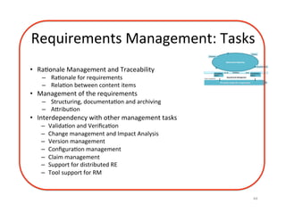 Requirements	Management:	Tasks	
44	
•  RaDonale	Management	and	Traceability		
–  RaDonale	for	requirements	
–  RelaDon	between	content	items	
•  Management	of	the	requirements	
–  Structuring,	documentaDon	and	archiving	
–  AzribuDon	
•  Interdependency	with	other	management	tasks	
–  ValidaDon	and	VeriﬁcaDon	
–  Change	management	and	Impact	Analysis	
–  Version	management		
–  ConﬁguraDon	management	
–  Claim	management	
–  Support	for	distributed	RE	
–  Tool	support	for	RM	
 