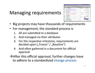 Managing	requirements	
•  Big	projects	may	have	thousands	of	requirements	
•  For	management,	the	standard	process	is	
1.  All	are	submized	to	a	database		
2.  And	managed	via	their	azributes	
3.  For	the	respecDve	milestone,	requirements	are	
decided	upon	(„Freeze“	/	„Baseline“)		
4.  And	oken	gathered	in	a	document	for	oﬃcial	
approval	
à Aker	this	oﬃcial	approval,	further	changes	have	
to	adhere	to	a	standardized	change	process	
46	
 