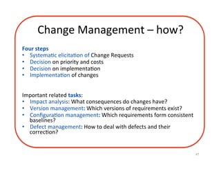 Change	Management	–	how?	
Four	steps	
•  SystemaDc	elicitaDon	of	Change	Requests	
•  Decision	on	priority	and	costs	
•  Decision	on	implementaDon	
•  ImplementaDon	of	changes	
	
	
Important	related	tasks:	
•  Impact	analysis:	What	consequences	do	changes	have?	
•  Version	management:	Which	versions	of	requirements	exist?	
•  ConﬁguraDon	management:	Which	requirements	form	consistent	
baselines?	
•  Defect	management:	How	to	deal	with	defects	and	their	
correcDon?	
47	
 
