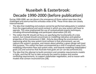 Nuseibeh	&	Easterbrook:		
Decade	1990-2000	(before	publicaDon)	
During	1990-2000,	we	can	discern	the	emergence	of	three	radical	new	ideas	that	
challenged	and	overturned	the	orthodox	views	of	RE.	These	three	ideas	are	closely	
interconnected:		
•  The	idea	that	modelling	and	analysis	cannot	be	performed	adequately	in	isolaDon	
from	the	organisaDonal	and	social	context	in	which	any	new	system	will	have	to	
operate.	This	view	emphasised	the	use	of	contextualised	enquiry	techniques,	
including	ethnomethodology	and	parDcipant	observaDon	[29;	63].		
•  The	noDon	that	RE	should	not	focus	on	specifying	the	funcDonality	of	a	new	
system,	but	instead	should	concentrate	on	modelling	indicaDve	and	optaDve	
properDes	of	the	environment	2	[84]	.	Only	by	describing	the	environment,	and	
expressing	what	the	new	system	must	achieve	in	that	environment,	we	can	
capture	the	system’s	purpose,	and	reason	about	whether	a	given	design	will	meet	
that	purpose.	This	noDon	has	been	accompanied	by	a	shik	in	emphasis	away	from	
modelling	informaDon	ﬂow	and	system	state,	and	towards	modelling	stakeholders’	
goals	[15]	and	scenarios	that	illustrate	how	goals	are	(or	can	be)	achieved	[51].		
•  The	idea	that	the	azempt	to	build	consistent	and	complete	requirements	models	
is	fuDle,	and	that	RE	has	to	take	seriously	the	need	to	analyse	and	resolve	
conﬂicDng	requirements,	to	support	stakeholder	negoDaDon,	and	to	reason	with	
models	that	contain	inconsistencies	[28].		
Dr.	Birgit	Penzenstadler	 59	
 
