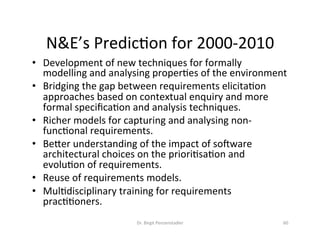 N&E’s	PredicDon	for	2000-2010	
•  Development	of	new	techniques	for	formally	
modelling	and	analysing	properDes	of	the	environment		
•  Bridging	the	gap	between	requirements	elicitaDon	
approaches	based	on	contextual	enquiry	and	more	
formal	speciﬁcaDon	and	analysis	techniques.		
•  Richer	models	for	capturing	and	analysing	non-
funcDonal	requirements.		
•  Bezer	understanding	of	the	impact	of	sokware	
architectural	choices	on	the	prioriDsaDon	and	
evoluDon	of	requirements.		
•  Reuse	of	requirements	models.		
•  MulDdisciplinary	training	for	requirements	
pracDDoners.		
Dr.	Birgit	Penzenstadler	 60	
 