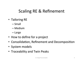 Scaling	RE	&	Reﬁnement	
•  Tailoring	RE	
– Small	
– Medium	
– Large	
•  How	to	deﬁne	for	a	project	
•  ConsolidaDon,	Reﬁnement	and	DecomposiDon	
•  System	models	
•  Traceability	and	Twin	Peaks	
Dr.	Birgit	Penzenstadler	 9	
 