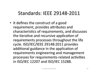 Standards:	IEEE	29148-2011	
Dr.	Birgit	Penzenstadler	 10	
•  It	deﬁnes	the	construct	of	a	good	
requirement,	provides	aiributes	and	
characterisMcs	of	requirements,	and	discusses	
the	iteraMve	and	recursive	applicaMon	of	
requirements	processes	throughout	the	life	
cycle.	ISO/IEC/IEEE	29148:2011	provides	
addiMonal	guidance	in	the	applicaMon	of	
requirements	engineering	and	management	
processes	for	requirements-related	acMviMes	
in	ISO/IEC	12207	and	ISO/IEC	15288.	
 