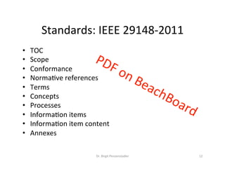 Standards:	IEEE	29148-2011	
Dr.	Birgit	Penzenstadler	 12	
•  TOC	
•  Scope	
•  Conformance	
•  NormaMve	references	
•  Terms	
•  Concepts	
•  Processes	
•  InformaMon	items	
•  InformaMon	item	content	
•  Annexes	
 