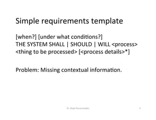 Simple	requirements	template	
[when?]	[under	what	condiMons?]		
THE	SYSTEM	SHALL	|	SHOULD	|	WILL	<process>	
<thing	to	be	processed>	[<process	details>*]	
	
Problem:	Missing	contextual	informaMon.	
Dr.	Birgit	Penzenstadler	 4	
 