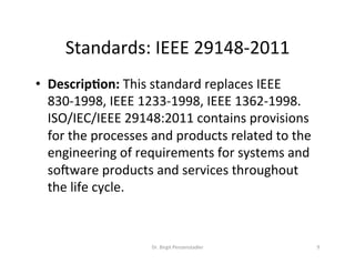 Standards:	IEEE	29148-2011	
Dr.	Birgit	Penzenstadler	 9	
•  Descrip(on:	This	standard	replaces	IEEE	
830-1998,	IEEE	1233-1998,	IEEE	1362-1998.	
ISO/IEC/IEEE	29148:2011	contains	provisions	
for	the	processes	and	products	related	to	the	
engineering	of	requirements	for	systems	and	
sogware	products	and	services	throughout	
the	life	cycle.		
 