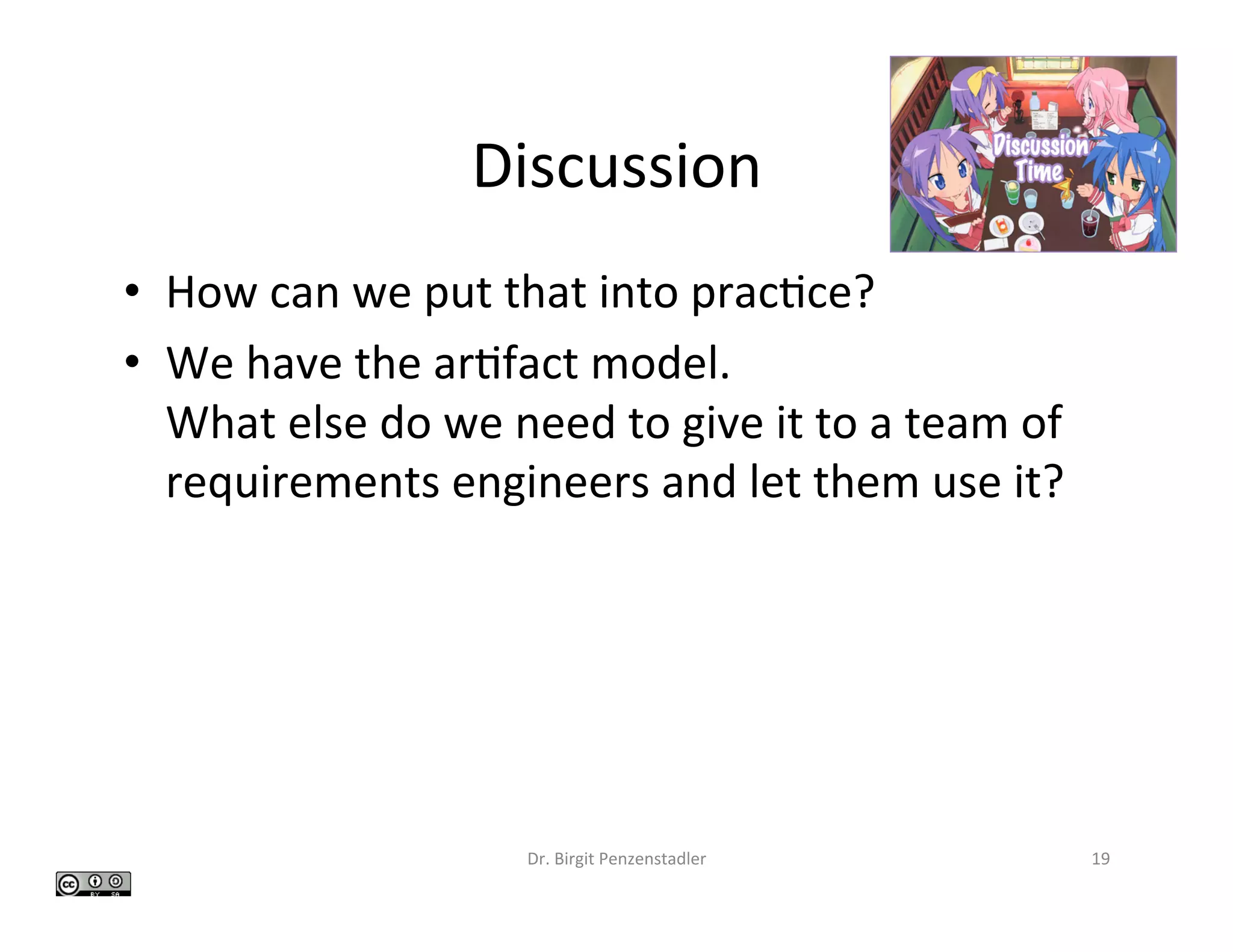 Discussion	
•  How	can	we	put	that	into	prac>ce?	
•  We	have	the	ar>fact	model.	
What	else	do	we	need	to	give	it	to	a	team	of	
requirements	engineers	and	let	them	use	it?	
Dr.	Birgit	Penzenstadler	 19	
 