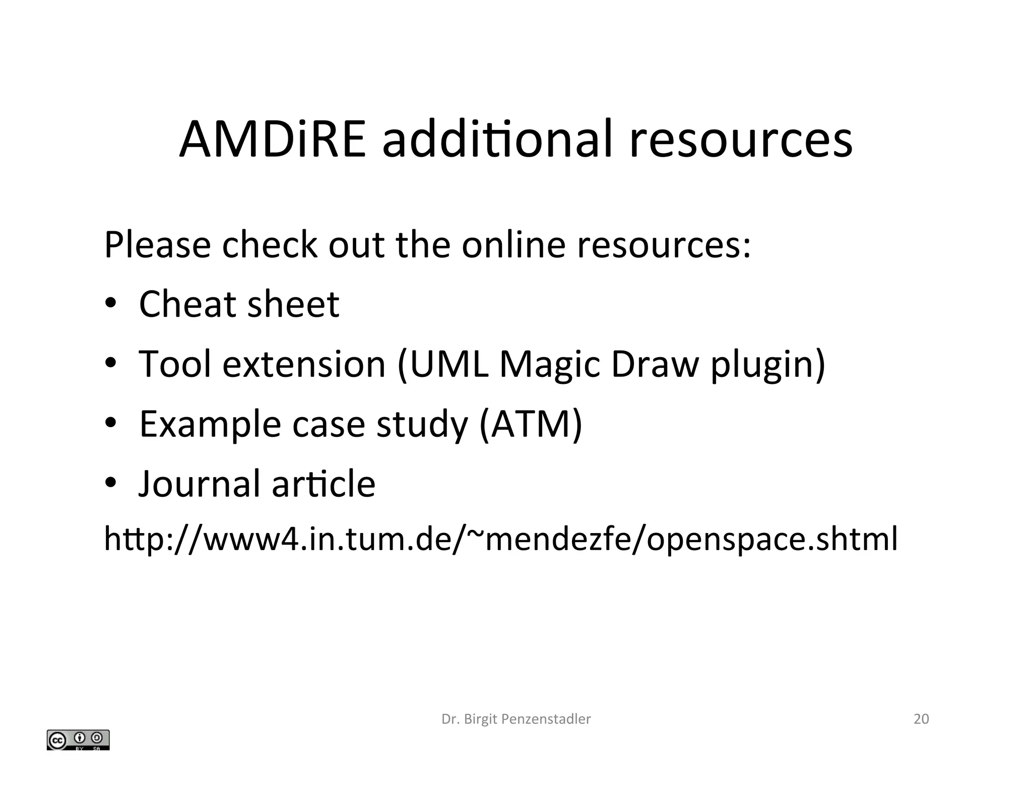 AMDiRE	addi>onal	resources	
Please	check	out	the	online	resources:	
•  Cheat	sheet	
•  Tool	extension	(UML	Magic	Draw	plugin)	
•  Example	case	study	(ATM)	
•  Journal	ar>cle		
hfp://www4.in.tum.de/~mendezfe/openspace.shtml		
Dr.	Birgit	Penzenstadler	 20	
 