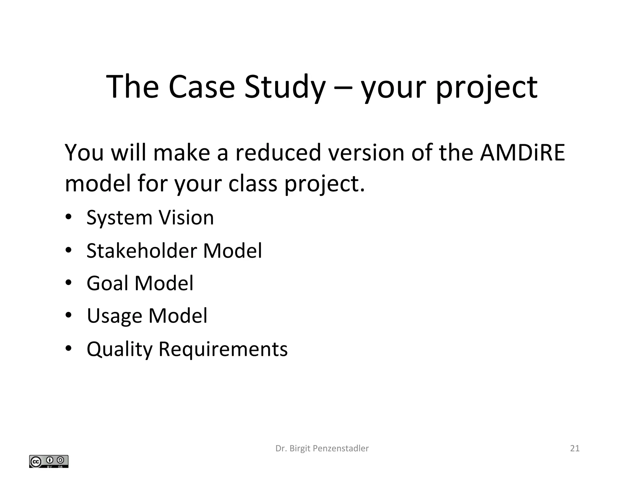 The	Case	Study	–	your	project	
Dr.	Birgit	Penzenstadler	 21	
You	will	make	a	reduced	version	of	the	AMDiRE	
model	for	your	class	project.	
•  System	Vision	
•  Stakeholder	Model	
•  Goal	Model	
•  Usage	Model	
•  Quality	Requirements	
 