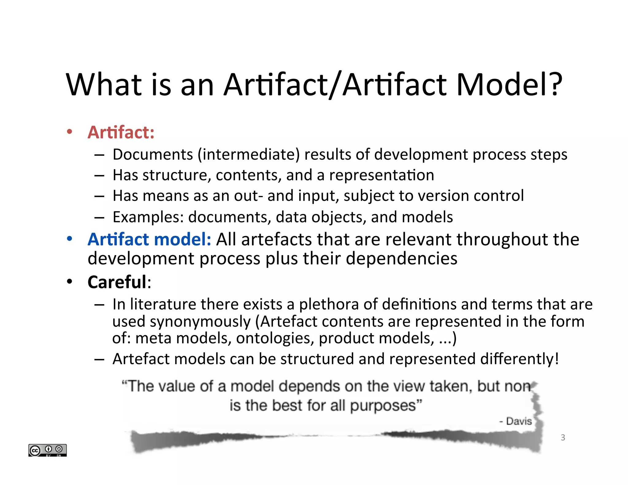 What	is	an	Ar>fact/Ar>fact	Model?		
•  Ar#fact:	
–  Documents	(intermediate)	results	of	development	process	steps	
–  Has	structure,	contents,	and	a	representa>on	
–  Has	means	as	an	out-	and	input,	subject	to	version	control	
–  Examples:	documents,	data	objects,	and	models	
•  Ar#fact	model:	All	artefacts	that	are	relevant	throughout	the	
development	process	plus	their	dependencies	
•  Careful:	
–  In	literature	there	exists	a	plethora	of	deﬁni>ons	and	terms	that	are	
used	synonymously	(Artefact	contents	are	represented	in	the	form	
of:	meta	models,	ontologies,	product	models,	...)	
–  Artefact	models	can	be	structured	and	represented	diﬀerently!	
3	
 