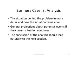 Business	Case:	3.	Analysis	
•  The	situaVon	behind	the	problem	in	more	
detail	and	how	the	situaVon	came	about.		
•  General	projecVons	about	potenVal	events	if	
the	current	situaVon	conVnues.		
•  The	conclusion	of	the	analysis	should	lead	
naturally	to	the	next	secVon.	
Dr.	Birgit	Penzenstadler	 10	
 