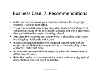 Business	Case:	7.	RecommendaVons	
•  In	this	secVon,	you	make	your	recommendaVons	for	the	project	
and	how	it	is	to	be	conducted.		
•  The	recommendaVon	for	implementaVon	is	a	brief	restatement	of	
compelling	results	of	the	cost-beneﬁt	analysis	and	a	ﬁnal	statement	
that	you	believe	the	project	should	go	ahead.		
•  ArVculate	the	circumstances	under	which	it	should	be	undertaken,	
including	key	individuals	and	acVons.		
•  Include	a	recommendaVon	for	scheduled	reexaminaVon	of	the	
project	status.	If	there	is	any	quesVon	as	to	the	availability	of	key	
resources,	make	that	clear.		
•  Include	a	recommendaVon	for	regularly	scheduled	reexaminaVon	
of	the	project	status.		
•  Refer	the	reader	back	to	relevant	document	secVons	and	graphical	
presentaVons	where	it	might	be	helpful.	
Dr.	Birgit	Penzenstadler	 17	
 