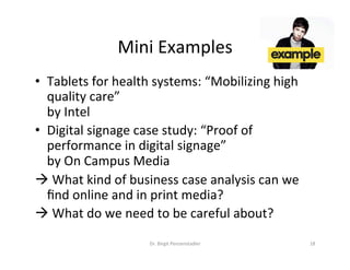 Mini	Examples	
•  Tablets	for	health	systems:	“Mobilizing	high	
quality	care”		
by	Intel	
•  Digital	signage	case	study:	“Proof	of	
performance	in	digital	signage”		
by	On	Campus	Media	
à 	What	kind	of	business	case	analysis	can	we	
ﬁnd	online	and	in	print	media?		
à 	What	do	we	need	to	be	careful	about?	
Dr.	Birgit	Penzenstadler	 18	
 