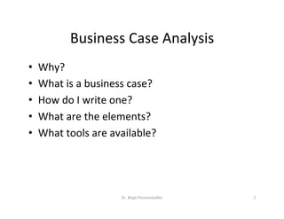 Business	Case	Analysis	
•  Why?	
•  What	is	a	business	case?	
•  How	do	I	write	one?	
•  What	are	the	elements?	
•  What	tools	are	available?	
Dr.	Birgit	Penzenstadler	 2	
 
