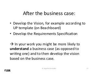 Aeer	the	business	case:	
•  Develop	the	Vision,	for	example	according	to	
UP	template	(on	Beachboard)	
•  Develop	the	Requirements	SpeciﬁcaVon	
	
à	In	your	work	you	might	be	more	likely	to	
understand	a	business	case	(as	opposed	to	
wriVng	one)	and	to	then	develop	the	vision	
based	on	the	business	case.	
Dr.	Birgit	Penzenstadler	 27	
 