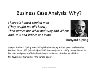 Business	Case	Analysis:	Why?	
I	keep	six	honest	serving	men	
(They	taught	me	all	I	knew);	
Their	names	are	What	and	Why	and	When;	
And	How	and	Where	and	Who.		
-	Rudyard	Kipling	
	
Joseph	Rudyard	Kipling	was	an	English	short-story	writer,	poet,	and	novelist.		
He	lived	form	1865	(Mumbai)	to	1936	(London)	and	is	chieﬂy	remembered	for	
his	tales	and	poems	of	BriVsh	soldiers	in	India	and	his	tales	for	children.	
My	favorite	of	his	works:	“The	jungle	book”	
Dr.	Birgit	Penzenstadler	 3	
 