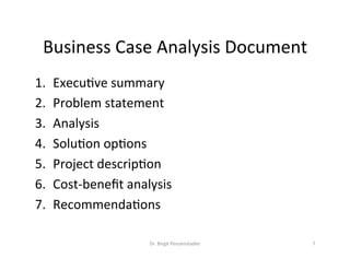 Business	Case	Analysis	Document	
1.  ExecuVve	summary	
2.  Problem	statement	
3.  Analysis	
4.  SoluVon	opVons	
5.  Project	descripVon	
6.  Cost-beneﬁt	analysis	
7.  RecommendaVons		
Dr.	Birgit	Penzenstadler	 7	
 