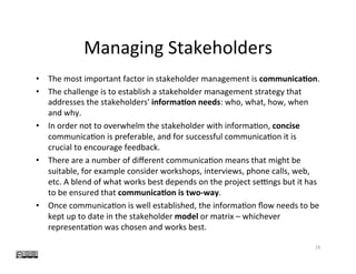 Managing	Stakeholders	
•  The	most	important	factor	in	stakeholder	management	is	communica0on.		
•  The	challenge	is	to	establish	a	stakeholder	management	strategy	that	
addresses	the	stakeholders'	informa0on	needs:	who,	what,	how,	when	
and	why.		
•  In	order	not	to	overwhelm	the	stakeholder	with	informa?on,	concise	
communica?on	is	preferable,	and	for	successful	communica?on	it	is	
crucial	to	encourage	feedback.		
•  There	are	a	number	of	diﬀerent	communica?on	means	that	might	be	
suitable,	for	example	consider	workshops,	interviews,	phone	calls,	web,	
etc.	A	blend	of	what	works	best	depends	on	the	project	selngs	but	it	has	
to	be	ensured	that	communica0on	is	two-way.		
•  Once	communica?on	is	well	established,	the	informa?on	ﬂow	needs	to	be	
kept	up	to	date	in	the	stakeholder	model	or	matrix	–	whichever		
representa?on	was	chosen	and	works	best.	
16	
 