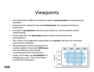 Viewpoints	
•  The	stakeholders'	diﬀerent	viewpoints	support	communica0on	and	requirements	
elicita?on.		
•  Viewpoints	are	related	to	view-based	frameworks,	for	example	architecture	
frameworks.	
•  A	number	of	perspec0ves	onto	the	system	leads	to	a	more	complete	overall	
understanding.	
•  At	the	same	?me,	the	discussions	help	to	detect	inconsistencies	and	
contradic?ons.	
•  This	is	done	via	arranging	the	stakeholders	into	groups	that	serve	for	systema?c	
requirements	elicita?on.		
•  The	development	of	the	requirements	in		
models	enables	to	document	diﬀerences		
and	contradic?ons	and	provides		
a	common	ground	for	solving	them.	
•  Finally,	the	models	are	consolidated	in	a		
homogeneous	view.	This	is	also	known		
as	View	Point	Resolu?on.	
17	
 