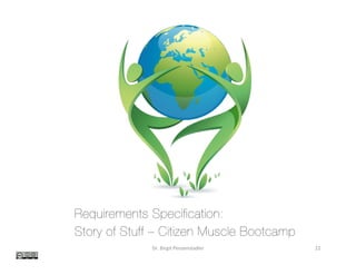 Examples	
Dr.	Birgit	Penzenstadler	 22	
Requirements Specification:
Story of Stuff – Citizen Muscle Bootcamp
Prepared for: Dr. Birgit Penzenstadler
Prepared by: Namrata Puri [Student ID: 58165802], Jay Tsui [Student ID: 72683615]
February 17, 2014
Proposal number: In4matx-214 Practical Project
!
 