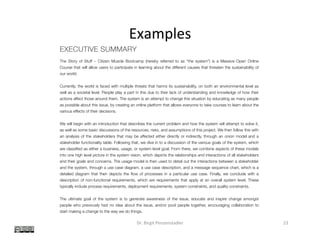 Examples	
Dr.	Birgit	Penzenstadler	 23	
EXECUTIVE SUMMARY
The Story of Stuff – Citizen Muscle Bootcamp (hereby referred to as “the system”) is a Massive Open Online
Course that will allow users to participate in learning about the different causes that threaten the sustainability of
our world.
!
Currently, the world is faced with multiple threats that harms its sustainability, on both an environmental level as
well as a societal level. People play a part in this due to their lack of understanding and knowledge of how their
actions affect those around them. The system is an attempt to change this situation by educating as many people
as possible about this issue, by creating an online platform that allows everyone to take courses to learn about the
various effects of their decisions.
!
We will begin with an introduction that describes the current problem and how the system will attempt to solve it,
as well as some basic discussions of the resources, risks, and assumptions of this project. We then follow this with
an analysis of the stakeholders that may be affected either directly or indirectly, through an onion model and a
stakeholder functionality table. Following that, we dive in to a discussion of the various goals of the system, which
are classiﬁed as either a business, usage, or system level goal. From there, we combine aspects of these models
into one high level picture in the system vision, which depicts the relationships and interactions of all stakeholders
and their goals and concerns. The usage model is then used to detail out the interactions between a stakeholder
and the system, through a use case diagram, a use case description, and a message sequence chart, which is a
detailed diagram that then depicts the ﬂow of processes in a particular use case. Finally, we conclude with a
description of non-functional requirements, which are requirements that apply at an overall system level. These
typically include process requirements, deployment requirements, system constraints, and quality constraints.
!
The ultimate goal of the system is to generate awareness of the issue, educate and inspire change amongst
people who previously had no idea about the issue, and/or pool people together, encouraging collaboration to
start making a change to the way we do things. 
 