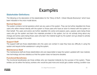 Examples	
Dr.	Birgit	Penzenstadler	 26	
Stakeholder Deﬁnitions
The following is the description of the stakeholders for the “Story of Stuff – Citizen Muscle Bootcamp” which have
been indicated in the onion model above.
Normal Operator
The system contains normal operators which are any users of the system. They can be further classiﬁed into those
users who either interact directly with the system or those users who have an actor to interact with the system on
their behalf. The users and actors are further classiﬁed into active and passive users, passive users being those
users who go the system and learn the materials provided in the system, but do not actively bring about any
change and active users being those users who learn the material taught by the system and go ahead to actively
bring about a change in the world.
Support Staﬀ
The support staff are those stakeholders who the users can contact in case they have any difﬁculty in using the
system and require further assistance in using the system.
Maintenance Staﬀ
The maintenance staff are those stakeholders who are responsible to keep the system updated with new material,
new technology and new statistics so that the system does not become obsolete.
Functional Beneﬁciary
The functional beneﬁciaries are those entities who are impacted indirectly by the success of the system. These
entities can be either the factory workers who would be paid more and would get a better working condition due
to the awareness spread by the system, the third world countries whose forests would not be broken down and
where the waste would not be dumped due to the teachings of the system and other organizations who work on
the same cause as they would get more participants working on the similar cause, thereby making the
organizations more successful as a whole.
 