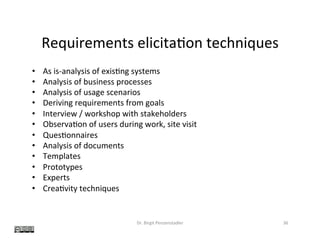 Requirements	elicita?on	techniques	
•  As	is-analysis	of	exis?ng	systems	
•  Analysis	of	business	processes	
•  Analysis	of	usage	scenarios	
•  Deriving	requirements	from	goals	
•  Interview	/	workshop	with	stakeholders	
•  Observa?on	of	users	during	work,	site	visit	
•  Ques?onnaires	
•  Analysis	of	documents	
•  Templates	
•  Prototypes	
•  Experts	
•  Crea?vity	techniques	
Dr.	Birgit	Penzenstadler	 36	
 