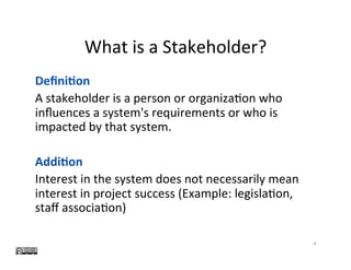 What	is	a	Stakeholder?	
4	
Deﬁni0on	
A	stakeholder	is	a	person	or	organiza?on	who	
inﬂuences	a	system's	requirements	or	who	is	
impacted	by	that	system.	
	
Addi0on	
Interest	in	the	system	does	not	necessarily	mean			
interest	in	project	success	(Example:	legisla?on,	
staﬀ	associa?on)	
	
 