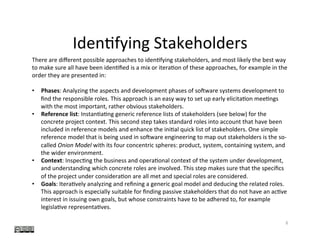Iden?fying	Stakeholders	
6	
There	are	diﬀerent	possible	approaches	to	iden?fying	stakeholders,	and	most	likely	the	best	way	
to	make	sure	all	have	been	iden?ﬁed	is	a	mix	or	itera?on	of	these	approaches,	for	example	in	the	
order	they	are	presented	in:	
	
•  Phases:	Analyzing	the	aspects	and	development	phases	of	so]ware	systems	development	to	
ﬁnd	the	responsible	roles.	This	approach	is	an	easy	way	to	set	up	early	elicita?on	mee?ngs	
with	the	most	important,	rather	obvious	stakeholders.	
•  Reference	list:	Instan?a?ng	generic	reference	lists	of	stakeholders	(see	below)	for	the	
concrete	project	context.	This	second	step	takes	standard	roles	into	account	that	have	been	
included	in	reference	models	and	enhance	the	ini?al	quick	list	of	stakeholders.	One	simple	
reference	model	that	is	being	used	in	so]ware	engineering	to	map	out	stakeholders	is	the	so-
called	Onion	Model	with	its	four	concentric	spheres:	product,	system,	containing	system,	and	
the	wider	environment.	
•  Context:	Inspec?ng	the	business	and	opera?onal	context	of	the	system	under	development,	
and	understanding	which	concrete	roles	are	involved.	This	step	makes	sure	that	the	speciﬁcs	
of	the	project	under	considera?on	are	all	met	and	special	roles	are	considered.	
•  Goals:	Itera?vely	analyzing	and	reﬁning	a	generic	goal	model	and	deducing	the	related	roles.	
This	approach	is	especially	suitable	for	ﬁnding	passive	stakeholders	that	do	not	have	an	ac?ve	
interest	in	issuing	own	goals,	but	whose	constraints	have	to	be	adhered	to,	for	example	
legisla?ve	representa?ves.	
 
