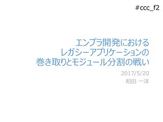 #ccc_f2
エンプラ開発における
レガシーアプリケーションの
巻き取りとモジュール分割の戦い
2017/5/20
和田 一洋
 