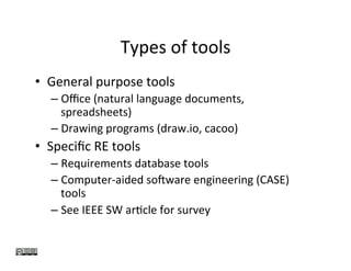 Types	of	tools	
•  General	purpose	tools	
– Oﬃce	(natural	language	documents,	
spreadsheets)	
– Drawing	programs	(draw.io,	cacoo)	
•  Speciﬁc	RE	tools	
– Requirements	database	tools	
– Computer-aided	soJware	engineering	(CASE)	
tools	
– See	IEEE	SW	arKcle	for	survey	
 