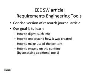 IEEE	SW	arKcle:		
Requirements	Engineering	Tools		
•  Concise	version	of	research	journal	arKcle	
•  Our	goal	is	to	learn		
– How	to	digest	such	info	
– How	to	understand	how	it	was	created	
– How	to	make	use	of	the	content	
– How	to	expand	on	the	content		
(by	assessing	addiKonal	tools)	
 