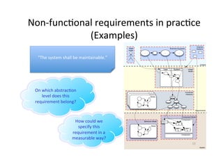 Summary:	3	challenges	
1.  Crosscukng	Concerns:	qualita;ve/quan;ta;ve	statements	
–  Par;ally	w.r.t.	func;onality	(e.g.	performance)	
–  Par;ally	across	func;onality	(e.g.	maintainability)	
2.  Elicita;on,	assessment	and	evalua;on	
–  OWen	general	wish	w.r.t.	characteris;cs,	but	not	concrete	
–  No	statement	to	which	extent	the	characteris;c	must	be	present	
–  Requirements	(and	implementa;on)	possible	on	diﬀerent	levels	of	
abstrac;on	with	diﬀerent	concepts	(and	expressivity)	
–  Abstrac;on	levels	inﬂuence	modeling	concepts	and	characteris;cs	(as	
well	as	interdependencies),	and	therefore	also	the	classiﬁca;on	
3.  Classiﬁca;on	of	non-func;onal	requirements	
–  Depends	on	the	underlying	quality	model	
–  Depends	on	the	underlying	system	model	and	modeling	concepts	
13	
important	
 