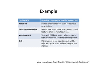Example	
More	examples	on	BeachBoard	in	“Ci;zen	Muscle	Bootcamp”	
Quality	NFR	 Availability	
Descrip;on	 The	ra;o	that	the	system	will	perform	acceptably	at	any	
;me	when	it	is	running	under	the	predeﬁned	condi;ons	
and	in	the	environment	which	supports	its	execu;on,	
with	the	minimum	down;me	possible.		
Ra.onale	 Since	this	system	is	used	all	around	the	world,	the	;mes	
in	the	day	that	the	user	would	use	the	system	would	be	
24/7	from	a	webserver’s	perspec;ve,	which	implies	
that	the	system	would	need	to	be	up	and	running	at	all	
;mes.		
Sa.sfac.on	Criterion	 The	system	would	have	the	down;me	no	less	than	one	
hour	per	week,	which	could	be	a	combina;on	of	
smaller	down;mes.		
Measurement	 This	is	done	by	making	the	system	live	for	the	two	
months	of	February	and	March,	giving	us	the	;me	
period	of	8	consecu;ve	weeks	and	it	was	noted	that	the	
system	sa;sﬁed	the	criper	of	not	being	unavailable	for	
more	than	an	hour	in	any	given	week.		
Risk	 The	risk	with	having	the	system	unavailable	for	long	
;mes	is	that	the	users	of	the	system	would	be	
unsa;sﬁed	with	the	system	and	there	is	a	possibility	
that	these	disgruntled	users	would	move	to	another	
system.		
 