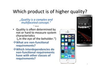 Classiﬁca;on	of	requirements:		
Dimensions	
1.  Formalisa;on		
2.  Degree		
of	abstrac;on	
3.  Qualita;ve	and	quan;ta;ve	
4.  Func;onal,	non-func;onal	
à  Choice	of	degree	of	precision		
–  For	making		
qualita;ve/quan;ta;ve		
statements	
–  For	classifying	requirements	
into	func;onal/non-func;onal.	
Example	
•  The	system	is	easy	to	use!		
–  Func;onal/qualita;ve	implementa;on:	The	system	shall	have	a	help	func3on	
that	provides	the	user	with	support	at	any	3me.	
–  Non-func;onal/quan;ta;ve:	The	typical	user	understands	the	system	a?er	10	
minutes	of	training.	
5	
Qualita;ve	
Quan;ta;ve	
informal	 formal	
abstract	
concrete	
Abstract	
requirements	
Formal,	abstract	
requirements	
Concrete	
requirements	
Formal,	concrete	
requirements	
important	
 