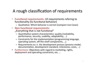 Quality	requirements		
(1st	Classiﬁca;on)	
Requirements	to	the	quality	characteris.cs	of	the	system	
•  Quan;ta;ve	characteris;c	w.r.t.	the	behavior	and	the	
func;onal	usage	(„Quality	in	Use“)	
Examples:	
–  Usability	
–  Reliability	
–  ...	
•  Characteris;cs,	that	exceed	the	func;onal	usage	of	the	
system	(remaining	„Product	quality“)	
	Examples:		
–  Maintainability	
–  Reusability	
–  ...	
7	
ATM	
Examples?	
 