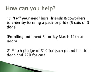 1) “tag” your neighbors, friends & coworkers
to enter by forming a pack or pride (3 cats or 3
dogs)
(Enrolling until next Saturday March 11th at
noon)
2) Match pledge of $10 for each pound lost for
dogs and $20 for cats
 