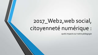 2017_Web2,web social,
citoyenneté numérique :
quels impacts sur notre pédagogie
 
