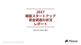 2017
韓国スタートアップ 
資⾦調達の状況 
レポート
COPYRIGHT 2018 Platum Inc. ALL RIGHTS RESERVED
2018. 04 Platum.発⾏
 