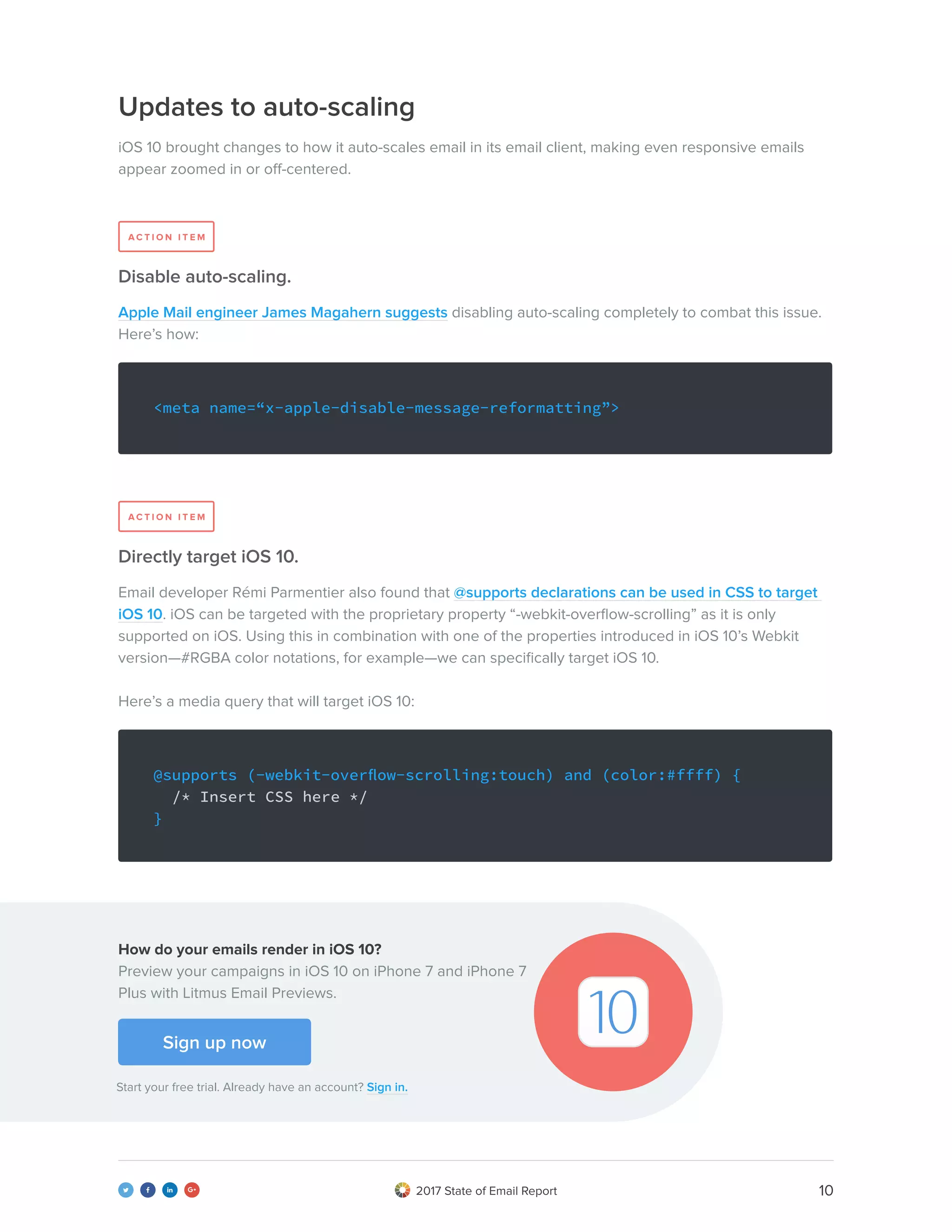 102017 State of Email Report   
Updates to auto-scaling
iOS 10 brought changes to how it auto-scales email in its email client, making even responsive emails
appear zoomed in or off-centered.
Apple Mail engineer James Magahern suggests disabling auto-scaling completely to combat this issue.
Here’s how:
Email developer Rémi Parmentier also found that @supports declarations can be used in CSS to target
iOS 10. iOS can be targeted with the proprietary property “-webkit-overflow-scrolling” as it is only
supported on iOS. Using this in combination with one of the properties introduced in iOS 10’s Webkit
version—#RGBA color notations, for example—we can specifically target iOS 10.
Here’s a media query that will target iOS 10:
Disable auto-scaling.
Directly target iOS 10.
<meta name=“x-apple-disable-message-reformatting”>
@supports (-webkit-overflow-scrolling:touch) and (color:#ffff) {
/* Insert CSS here */
}
A C T I O N I T E M
A C T I O N I T E M
Sign up now
Start your free trial. Already have an account? Sign in.
How do your emails render in iOS 10?
Preview your campaigns in iOS 10 on iPhone 7 and iPhone 7
Plus with Litmus Email Previews.
 