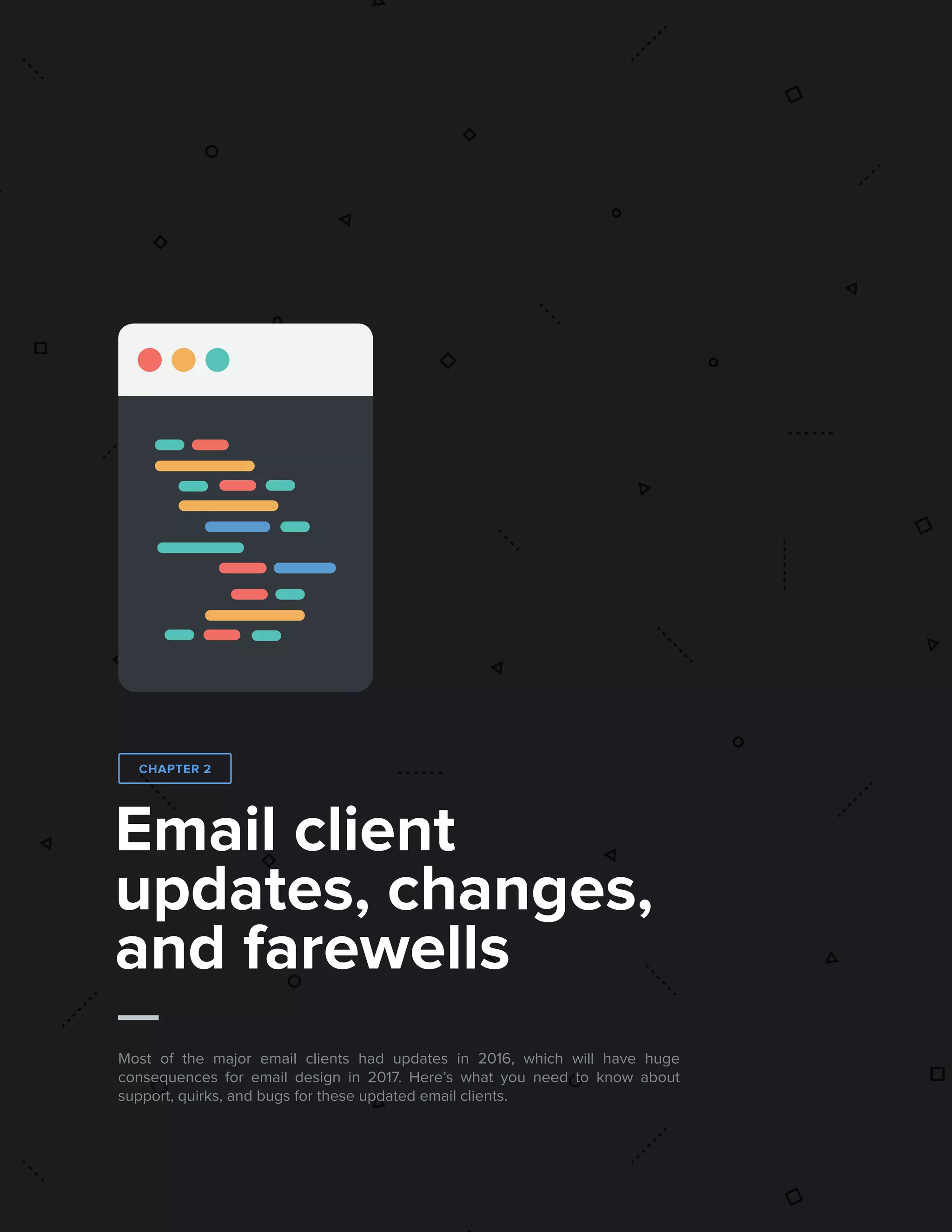 112017 State of Email Report   
Email client
updates, changes,
and farewells
Most of the major email clients had updates in 2016, which will have huge
consequences for email design in 2017. Here’s what you need to know about
support, quirks, and bugs for these updated email clients.
CHAPTER 2
 