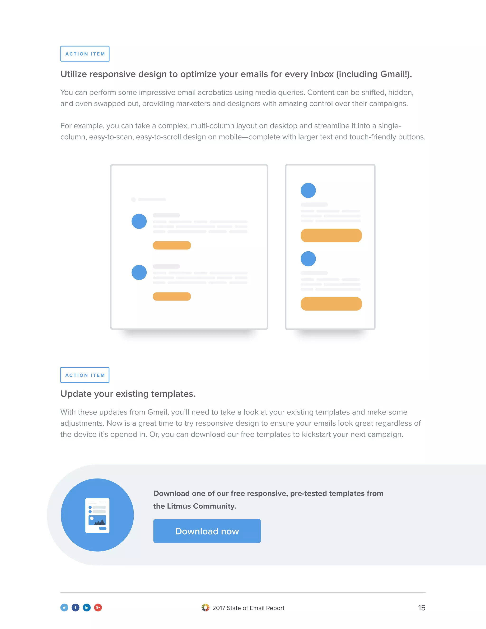 152017 State of Email Report   
You can perform some impressive email acrobatics using media queries. Content can be shifted, hidden,
and even swapped out, providing marketers and designers with amazing control over their campaigns.
For example, you can take a complex, multi-column layout on desktop and streamline it into a single-
column, easy-to-scan, easy-to-scroll design on mobile—complete with larger text and touch-friendly buttons.
With these updates from Gmail, you’ll need to take a look at your existing templates and make some
adjustments. Now is a great time to try responsive design to ensure your emails look great regardless of
the device it’s opened in. Or, you can download our free templates to kickstart your next campaign.
Utilize responsive design to optimize your emails for every inbox (including Gmail!).
Update your existing templates.
A C T I O N I T E M
A C T I O N I T E M
Download one of our free responsive, pre-tested templates from
the Litmus Community.
Download now
 
