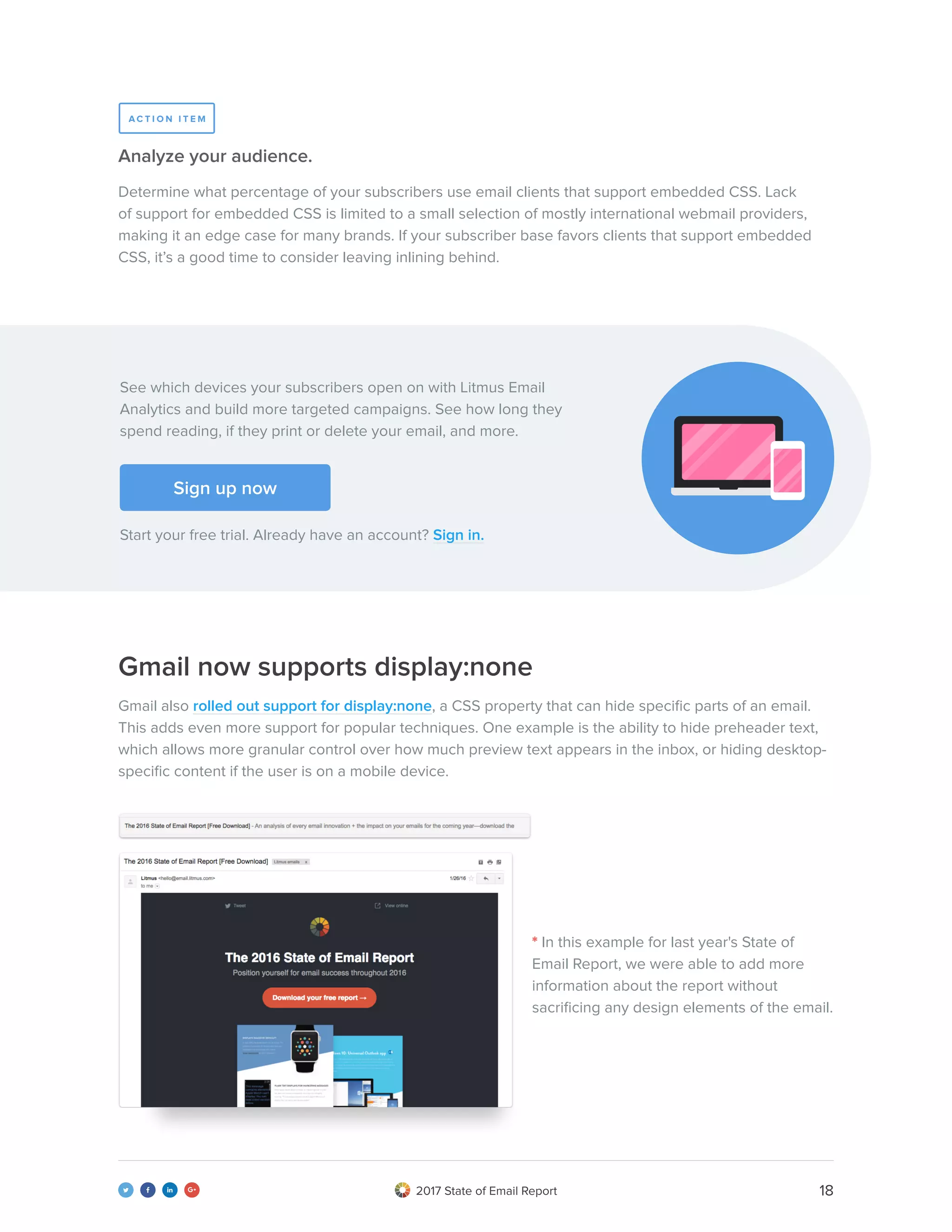 182017 State of Email Report   
Determine what percentage of your subscribers use email clients that support embedded CSS. Lack
of support for embedded CSS is limited to a small selection of mostly international webmail providers,
making it an edge case for many brands. If your subscriber base favors clients that support embedded
CSS, it’s a good time to consider leaving inlining behind.
Analyze your audience.
Gmail now supports display:none
Gmail also rolled out support for display:none, a CSS property that can hide specific parts of an email.
This adds even more support for popular techniques. One example is the ability to hide preheader text,
which allows more granular control over how much preview text appears in the inbox, or hiding desktop-
specific content if the user is on a mobile device.
A C T I O N I T E M
See which devices your subscribers open on with Litmus Email
Analytics and build more targeted campaigns. See how long they
spend reading, if they print or delete your email, and more.
Start your free trial. Already have an account? Sign in.
Sign up now
* In this example for last year's State of
Email Report, we were able to add more
information about the report without
sacrificing any design elements of the email.
 