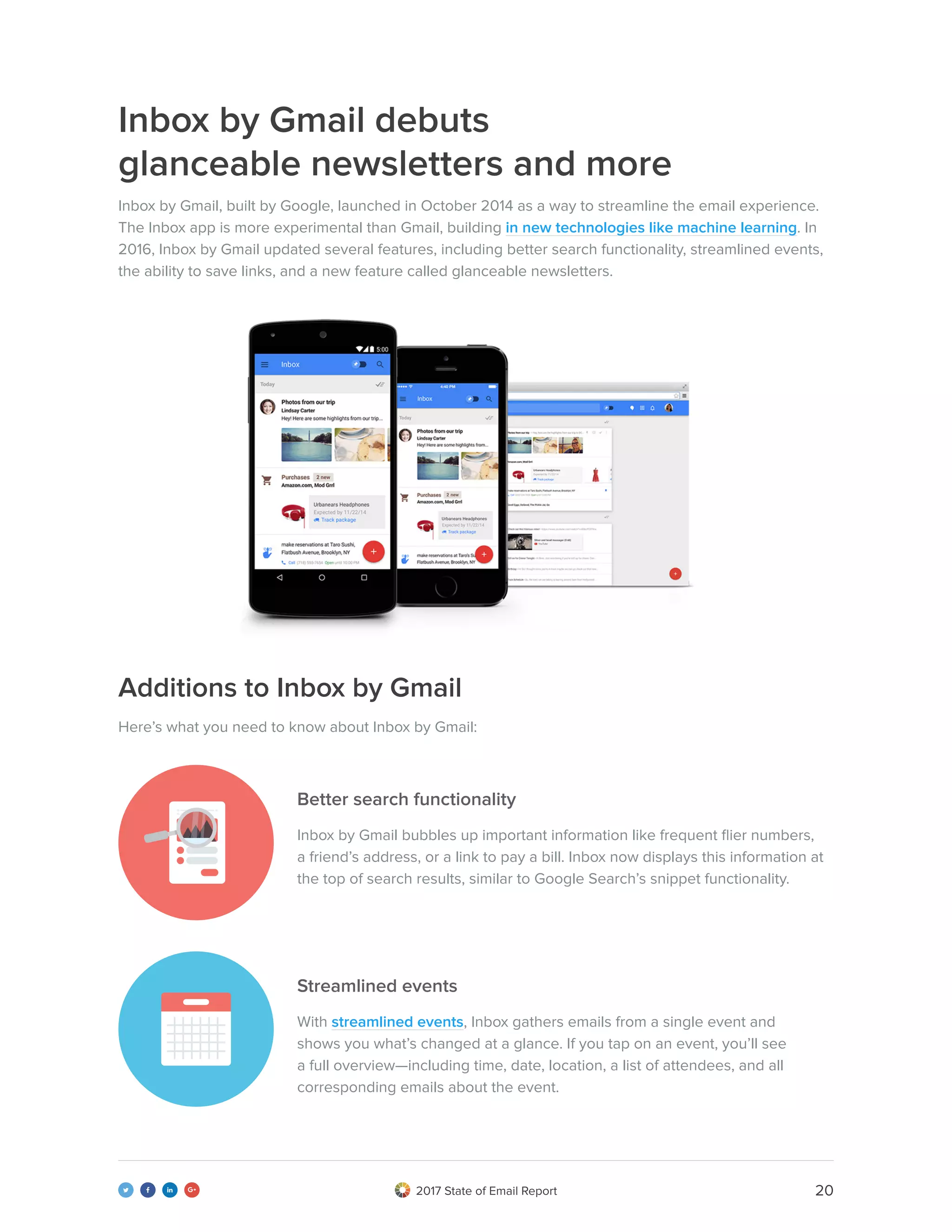 202017 State of Email Report   
Inbox by Gmail debuts
glanceable newsletters and more
Additions to Inbox by Gmail
Better search functionality
Streamlined events
Inbox by Gmail, built by Google, launched in October 2014 as a way to streamline the email experience.
The Inbox app is more experimental than Gmail, building in new technologies like machine learning. In
2016, Inbox by Gmail updated several features, including better search functionality, streamlined events,
the ability to save links, and a new feature called glanceable newsletters.
Here’s what you need to know about Inbox by Gmail:
Inbox by Gmail bubbles up important information like frequent flier numbers,
a friend’s address, or a link to pay a bill. Inbox now displays this information at
the top of search results, similar to Google Search’s snippet functionality.
With streamlined events, Inbox gathers emails from a single event and
shows you what’s changed at a glance. If you tap on an event, you’ll see
a full overview—including time, date, location, a list of attendees, and all
corresponding emails about the event.
 