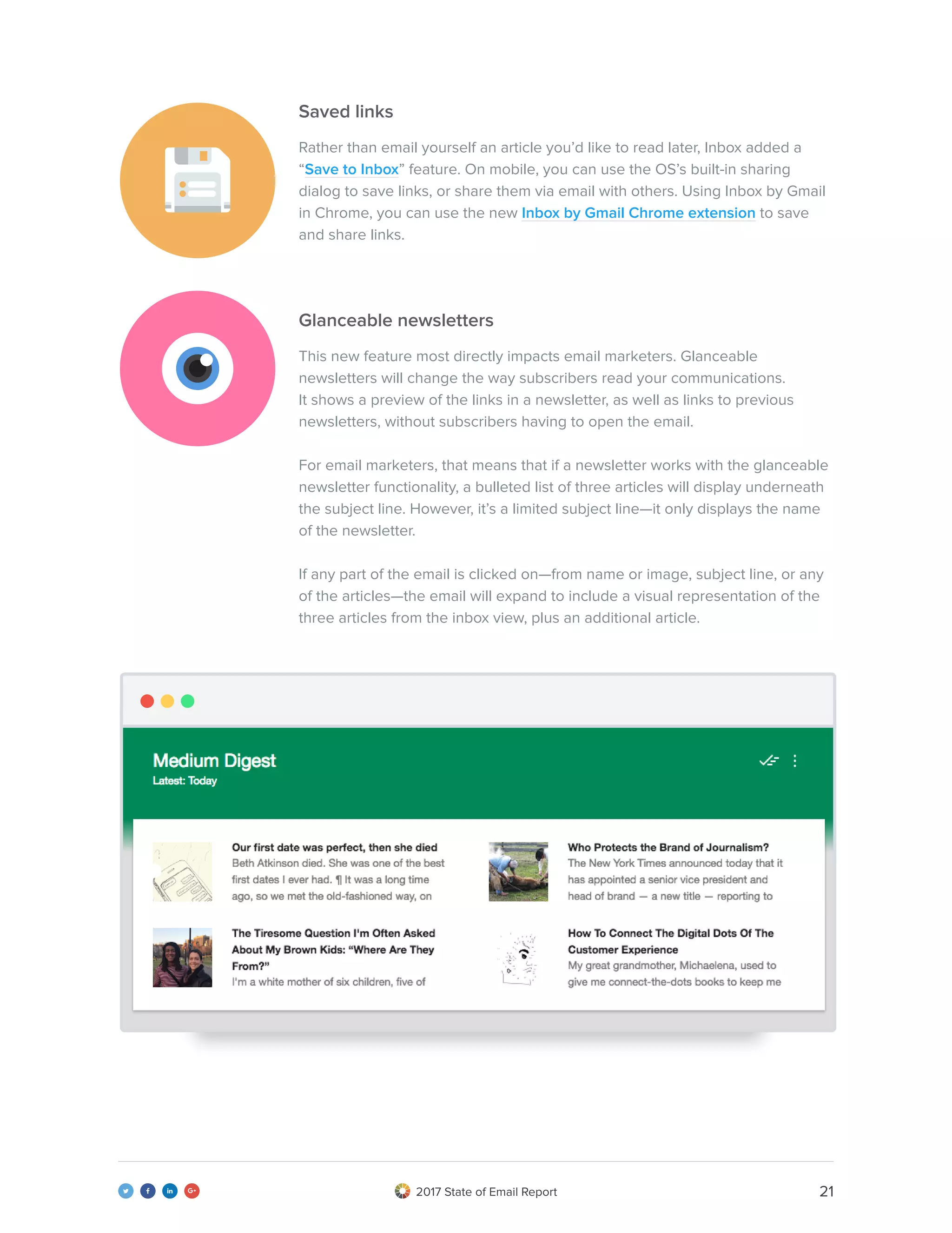 212017 State of Email Report   
Saved links
Glanceable newsletters
Rather than email yourself an article you’d like to read later, Inbox added a
“Save to Inbox” feature. On mobile, you can use the OS’s built-in sharing
dialog to save links, or share them via email with others. Using Inbox by Gmail
in Chrome, you can use the new Inbox by Gmail Chrome extension to save
and share links.
This new feature most directly impacts email marketers. Glanceable
newsletters will change the way subscribers read your communications.
It shows a preview of the links in a newsletter, as well as links to previous
newsletters, without subscribers having to open the email.
For email marketers, that means that if a newsletter works with the glanceable
newsletter functionality, a bulleted list of three articles will display underneath
the subject line. However, it’s a limited subject line—it only displays the name
of the newsletter.
If any part of the email is clicked on—from name or image, subject line, or any
of the articles—the email will expand to include a visual representation of the
three articles from the inbox view, plus an additional article.
 